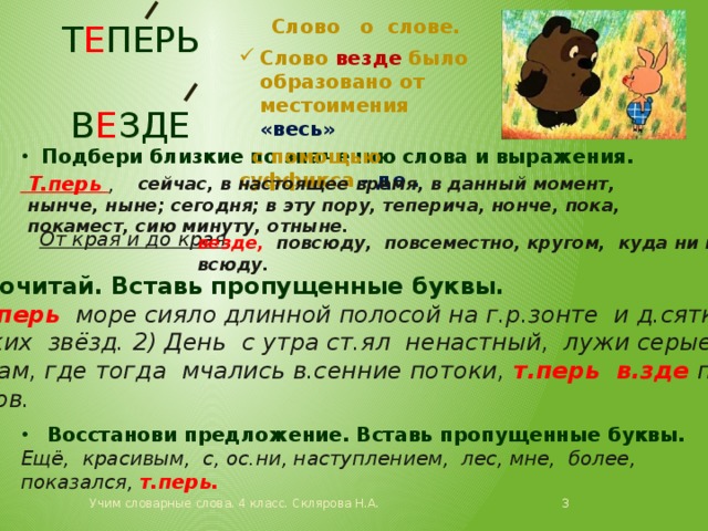 Слово о слове. Т е перь в е зде Слово везде было образовано от местоимения «весь»  с помощью суффикса - де . Подбери близкие по значению слова и выражения.  Т.перь ,   От края и до края ,  сейчас, в настоящее время, в данный момент, нынче, ныне; сегодня; в эту пору, теперича, нонче, пока, покамест, сию минуту, отныне. везде, повсюду, повсеместно, кругом, куда ни погляди, всюду. Прочитай. Вставь пропущенные буквы. Т.перь море сияло длинной полосой на г.р.зонте и д.сятком м.рских звёзд. 2) День с утра ст.ял ненастный, лужи серые в.зде .  3) Там, где тогда мчались в.сенние потоки, т.перь в.зде потоки цветов. Восстанови предложение. Вставь пропущенные буквы. Ещё, красивым, с, ос.ни, наступлением, лес, мне, более, показался, т.перь. Учим словарные слова. 4 класс. Склярова Н.А.  