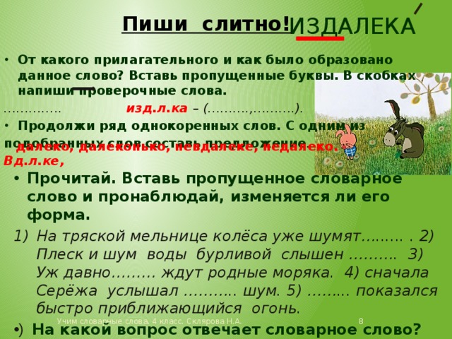 издалека Пиши слитно! От какого прилагательного и как было образовано данное слово? Вставь пропущенные буквы. В скобках напиши проверочные слова. ………… .. изд.л.ка – (……….,……….). Продолжи ряд однокоренных слов. С одним из подобранных слов составь предложение . Вд.л.ке,  далеко, далеконько, невдалеке, недалеко. Прочитай. Вставь пропущенное словарное слово и пронаблюдай, изменяется ли его форма. На тряской мельнице колёса уже шумят…...... . 2) Плеск и шум воды бурливой слышен ………. 3) Уж давно……… ждут родные моряка. 4) сначала Серёжа услышал ……….. шум. 5) ……... показался быстро приближающийся огонь.  На какой вопрос отвечает словарное слово?  Учим словарные слова. 4 класс. Склярова Н.А. 