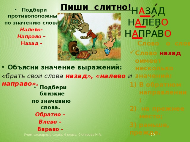 Пиши слитно! н а зад Н а лев о н а прав о Подбери противоположные  по значению слова. Налево- Направо – Назад - Слово о слове. Слово назад оимеет несколько значений: В обратном направлении;  на прежнее место; 3) раньше, прежде. Объясни значение выражений: «брать свои слова назад», «налево и направо». Подбери близкие  по значению слова. Обратно - Влево – Вправо - Учим словарные слова. 4 класс. Склярова Н.А.  