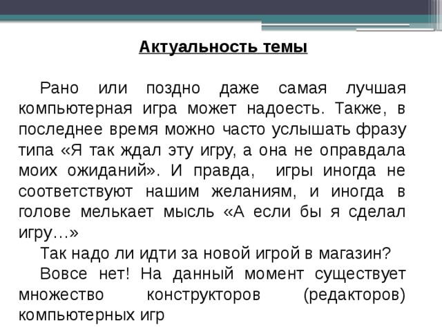 Актуальность темы  Рано или поздно даже самая лучшая компьютерная игра может надоесть. Также, в последнее время можно часто услышать фразу типа «Я так ждал эту игру, а она не оправдала моих ожиданий». И правда, игры иногда не соответствуют нашим желаниям, и иногда в голове мелькает мысль «А если бы я сделал игру…» Так надо ли идти за новой игрой в магазин? Вовсе нет! На данный момент существует множество конструкторов (редакторов) компьютерных игр 