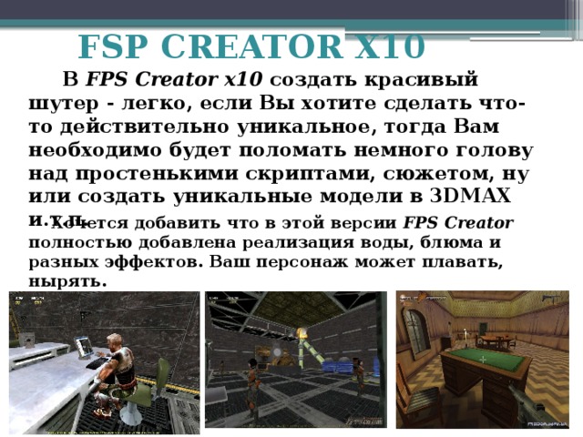 FSP CREATOR X10  В FPS Creator x10 создать красивый шутер - легко, если Вы хотите сделать что-то действительно уникальное, тогда Вам необходимо будет поломать немного голову над простенькими скриптами, сюжетом, ну или создать уникальные модели в 3DMAX и.т.п.  Хочется добавить что в этой версии FPS Creator полностью добавлена реализация воды, блюма и разных эффектов. Ваш персонаж может плавать, нырять. 