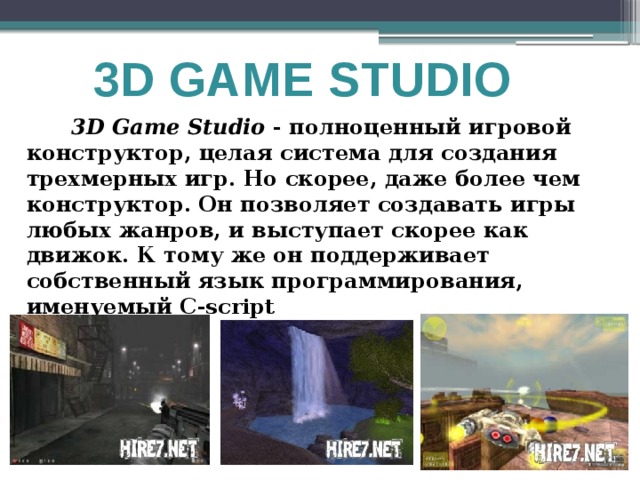 3D GAME STUDIO  3D Game Studio - полноценный игровой конструктор, целая система для создания трехмерных игр. Но скорее, даже более чем конструктор. Он позволяет создавать игры любых жанров, и выступает скорее как движок. К тому же он поддерживает собственный язык программирования, именуемый C-script 