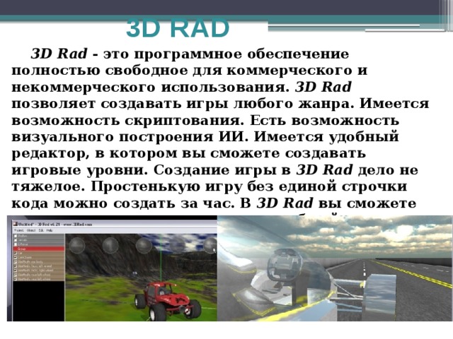 3D RAD  3D Rad - это программное обеспечение полностью свободное для коммерческого и некоммерческого использования. 3D Rad позволяет создавать игры любого жанра. Имеется возможность скриптования. Есть возможность визуального построения ИИ. Имеется удобный редактор, в котором вы сможете создавать игровые уровни. Создание игры в 3D Rad дело не тяжелое. Простенькую игру без единой строчки кода можно создать за час. В 3D Rad вы сможете создать игру и подключить ее к веб-сайту. 