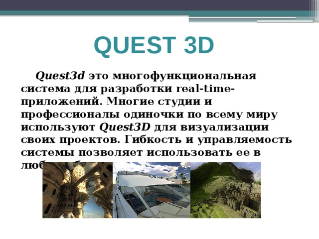 QUEST 3D  Quest3d это многофункциональная система для разработки real-time-приложений. Многие студии и профессионалы одиночки по всему миру используют Quest3D для визуализации своих проектов. Гибкость и управляемость системы позволяет использовать ее в любых областях 