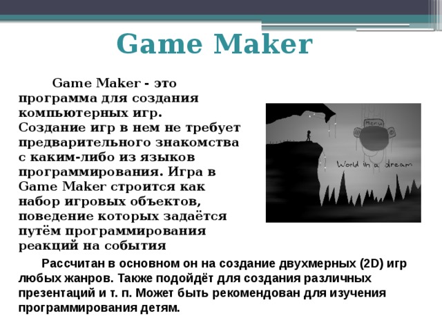 Game Maker  Game Maker - это программа для создания компьютерных игр.  Создание игр в нем не требует предварительного знакомства с каким-либо из языков программирования. Игра в Game Maker строится как набор игровых объектов, поведение которых задаётся путём программирования реакций на события  Рассчитан в основном он на создание двухмерных (2D) игр любых жанров. Также подойдёт для создания различных презентаций и т. п. Может быть рекомендован для изучения программирования детям. 