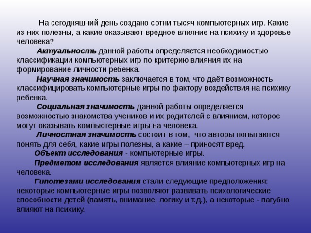  На сегодняшний день создано сотни тысяч компьютерных игр. Какие из них полезны, а какие оказывают вредное влияние на психику и здоровье человека?  Актуальность данной работы определяется необходимостью классификации компьютерных игр по критерию влияния их на формирование личности ребенка.  Научная значимость заключается в том, что даёт возможность классифицировать компьютерные игры по фактору воздействия на психику ребенка.  Социальная значимость данной работы определяется возможностью знакомства учеников и их родителей с влиянием, которое могут оказывать компьютерные игры на человека.  Личностная значимость состоит в том, что авторы попытаются понять для себя, какие игры полезны, а какие – приносят вред.  Объект исследования - компьютерные игры.  Предметом исследования является влияние компьютерных игр на человека.  Гипотезами исследования стали следующие предположения: некоторые компьютерные игры позволяют развивать психологические способности детей (память, внимание, логику и т.д.), а некоторые - пагубно влияют на психику. 