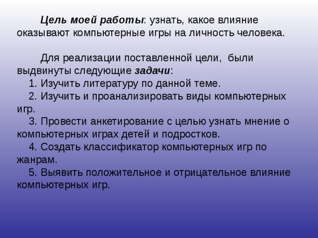   Цель моей работы : узнать, какое влияние оказывают компьютерные игры на личность человека.  Для реализации поставленной цели, были выдвинуты следующие задачи : 1. Изучить литературу по данной теме. 2. Изучить и проанализировать виды компьютерных игр. 3. Провести анкетирование с целью узнать мнение о компьютерных играх детей и подростков. 4. Создать классификатор компьютерных игр по жанрам. 5. Выявить положительное и отрицательное влияние компьютерных игр. 