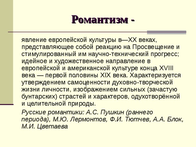 Романтизм - явление европейской культуры в— XX веках, представляющее собой реакцию на Просвещение и стимулированный им научно-технический прогресс; идейное и художественное направление в европейской и американской культуре конца XVIII века — первой половины XIX века. Характеризуется утверждением самоценности духовно-творческой жизни личности, изображением сильных (зачастую бунтарских) страстей и характеров, одухотворённой и целительной природы. Русские романтики: А.С. Пушкин (раннего периода), М.Ю. Лермонтов, Ф.И. Тютчев, А.А. Блок, М.И. Цветаева 