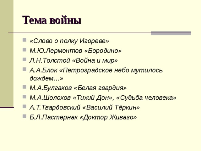 Тема войны «Слово о полку Игореве» М.Ю.Лермонтов «Бородино» Л.Н.Толстой «Война и мир» А.А.Блок «Петроградское небо мутилось дождем…» М.А.Булгаков «Белая гвардия» М.А.Шолохов «Тихий Дон», «Судьба человека» А.Т.Твардовский «Василий Тёркин» Б.Л.Пастернак «Доктор Живаго»   