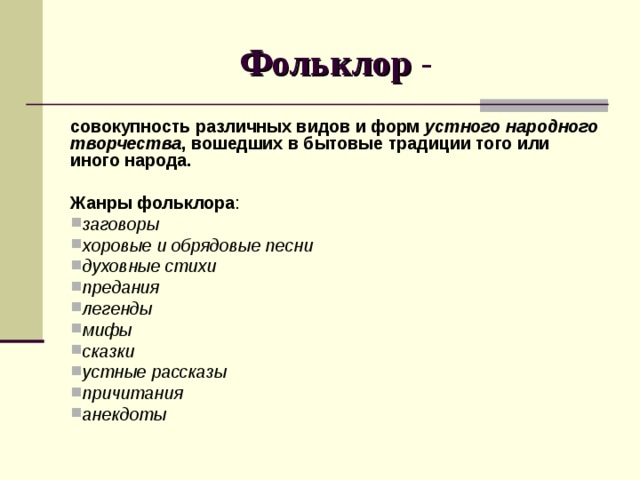 Фольклор совокупность различных видов и форм устного народного творчества , вошедших в бытовые традиции того или иного народа.  Жанры фольклора : заговоры хоровые и обрядовые песни духовные стихи предания легенды мифы сказки устные рассказы причитания анекдоты 