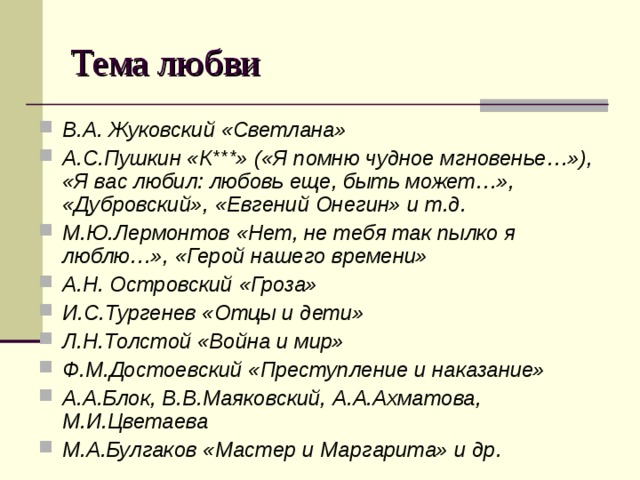 Тема любви В.А. Жуковский «Светлана» А.С.Пушкин «К***» («Я помню чудное мгновенье…»), «Я вас любил: любовь еще, быть может…», «Дубровский», «Евгений Онегин» и т.д. М.Ю.Лермонтов «Нет, не тебя так пылко я люблю…», «Герой нашего времени» А.Н. Островский «Гроза» И.С.Тургенев «Отцы и дети» Л.Н.Толстой «Война и мир» Ф.М.Достоевский «Преступление и наказание» А.А.Блок, В.В.Маяковский, А.А.Ахматова, М.И.Цветаева М.А.Булгаков «Мастер и Маргарита» и др. 