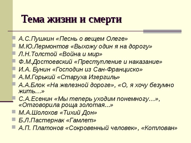 Тема жизни и смерти А.С.Пушкин «Песнь о вещем Олеге» М.Ю.Лермонтов «Выхожу один я на дорогу» Л.Н.Толстой «Война и мир» Ф.М.Достоевский «Преступление и наказание» И.А. Бунин «Господин из Сан-Франциско» А.М.Горький «Старуха Изергиль» А.А.Блок «На железной дороге», «О, я хочу безумно жить…» С.А.Есенин «Мы теперь уходим понемногу…»,  «Отговорила роща золотая...» М.А.Шолохов «Тихий Дон» Б.Л.Пастернак «Гамлет» А.П. Платонов «Сокровенный человек», «Котлован» 