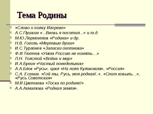 Тема Родины «Слово о полку Игореве» А.С.Пушкин «...Вновь я посетил...» и т.д. М.Ю.Лермонтов «Родина» и др. Н.В. Гоголь «Мертвые души» И.С.Тургенев «Записки охотника» Ф.И.Тютчев «Умом Россию не понять…» Л.Н. Толстой «Война и мир» И.А.Бунин «Чистый понедельник» А.А.Блок «Русь», цикл «На поле Куликовом», «Россия» С.А. Есенин. «Гой ты, Русь, моя родная!..», «Спит ковыль…», «Русь Советская» М.И.Цветаева «Тоска по родине!» А.А.Ахматова «Родная земля». 