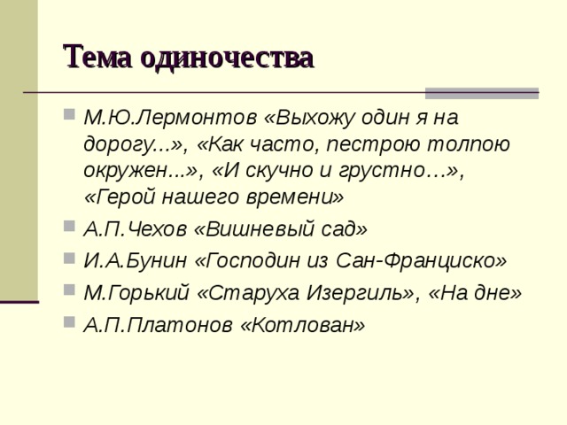 Тема одиночества М.Ю.Лермонтов «Выхожу один я на дорогу...», «Как часто, пестрою толпою окружен...», «И скучно и грустно…», «Герой нашего времени» А.П.Чехов «Вишневый сад» И.А.Бунин «Господин из Сан-Франциско» М.Горький «Старуха Изергиль», «На дне» А.П.Платонов «Котлован»  