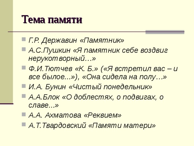 Тема памяти Г.Р. Державин «Памятник» А.С.Пушкин «Я памятник себе воздвиг нерукотворный…» Ф.И.Тютчев «К. Б.» («Я встретил вас – и все былое...»), «Она сидела на полу…» И.А. Бунин «Чистый понедельник» А.А.Блок «О доблестях, о подвигах, о славе...» А.А. Ахматова «Реквием» А.Т.Твардовский «Памяти матери»   