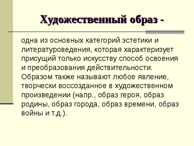 Художественный образ - одна из основных категорий эстетики и литературоведения, которая характеризует присущий только искусству способ освоения и преобразования действительности. Образом также называют любое явление, творчески воссозданное в художественном произведении (напр., образ героя, образ родины, образ города, образ времени, образ войны и т.д.). 