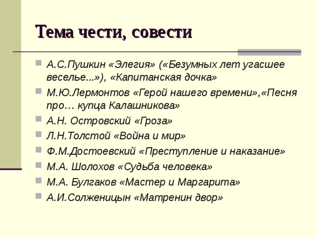 Тема чести, совести А.С.Пушкин «Элегия» («Безумных лет угасшее веселье...»), «Капитанская дочка» М.Ю.Лермонтов «Герой нашего времени»,«Песня про… купца Калашникова» А.Н. Островский «Гроза» Л.Н.Толстой «Война и мир» Ф.М.Достоевский «Преступление и наказание» М.А. Шолохов «Судьба человека» М.А. Булгаков «Мастер и Маргарита» А.И.Солженицын «Матренин двор»  