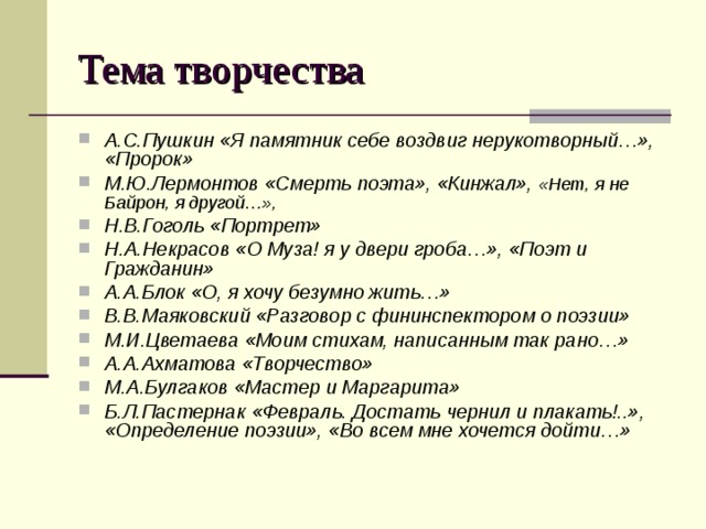 Тема творчества А.С.Пушкин «Я памятник себе воздвиг нерукотворный…», «Пророк» М.Ю.Лермонтов «Смерть поэта», «Кинжал», «Нет, я не Байрон, я другой…»,   Н.В.Гоголь «Портрет» Н.А.Некрасов «О Муза! я у двери гроба…», «Поэт и Гражданин» А.А.Блок «О, я хочу безумно жить…» В.В.Маяковский «Разговор с фининспектором о поэзии» М.И.Цветаева «Моим стихам, написанным так рано…» А.А.Ахматова «Творчество» М.А.Булгаков «Мастер и Маргарита» Б.Л.Пастернак «Февраль. Достать чернил и плакать!..», «Определение поэзии», «Во всем мне хочется дойти…»  