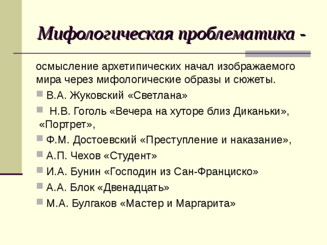 Мифологическая проблематика - осмысление архетипических начал изображаемого мира через мифологические образы и сюжеты.  В.А. Жуковский «Светлана»  Н.В. Гоголь «Вечера на хуторе близ Диканьки», «Портрет»,  Ф.М. Достоевский «Преступление и наказание»,  А.П. Чехов «Студент»  И.А. Бунин «Господин из Сан-Франциско»  А.А. Блок «Двенадцать»  М.А. Булгаков «Мастер и Маргарита» 