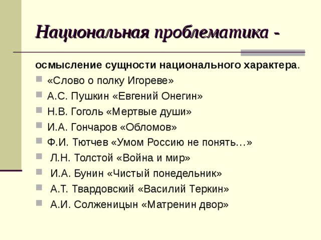 Национальная проблематика - осмысление сущности национального характера . «Слово о полку Игореве» А.С. Пушкин «Евгений Онегин» Н.В. Гоголь «Мертвые души» И.А. Гончаров «Обломов» Ф.И. Тютчев «Умом Россию не понять…»  Л.Н. Толстой «Война и мир»  И.А. Бунин «Чистый понедельник»  А.Т. Твардовский «Василий Теркин»  А.И. Солженицын «Матренин двор» 