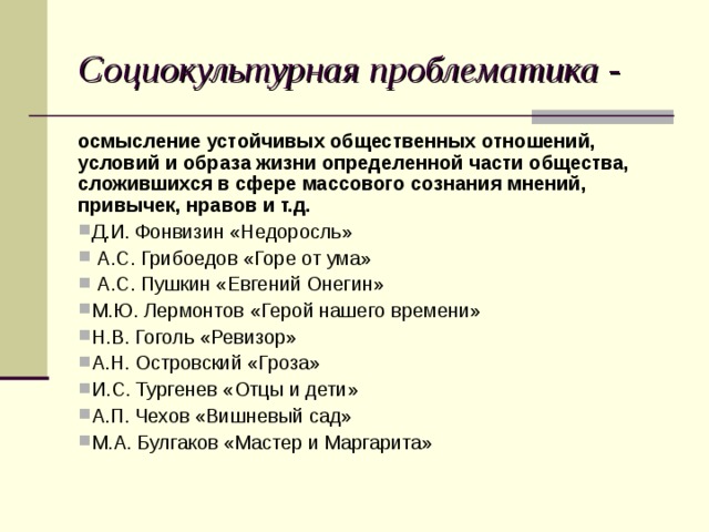 Социокультурная проблематика -  осмысление устойчивых общественных отношений, условий и образа жизни определенной части общества, сложившихся в сфере массового сознания мнений, привычек, нравов и т.д. Д.И. Фонвизин «Недоросль»  А.С. Грибоедов «Горе от ума»  А.С. Пушкин «Евгений Онегин» М.Ю. Лермонтов «Герой нашего времени» Н.В. Гоголь «Ревизор» А.Н. Островский «Гроза» И.С. Тургенев «Отцы и дети» А.П. Чехов «Вишневый сад» М.А. Булгаков «Мастер и Маргарита» 