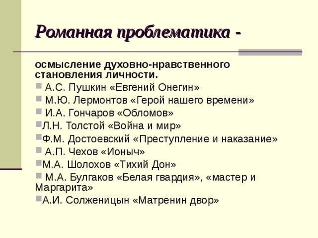 Романная проблематика - осмысление духовно-нравственного становления личности.  А.С. Пушкин «Евгений Онегин»  М.Ю. Лермонтов «Герой нашего времени»  И.А. Гончаров «Обломов» Л.Н. Толстой «Война и мир» Ф.М. Достоевский «Преступление и наказание»  А.П. Чехов «Ионыч» М.А. Шолохов «Тихий Дон»  М.А. Булгаков «Белая гвардия», «мастер и Маргарита» А.И. Солженицын «Матренин двор» 