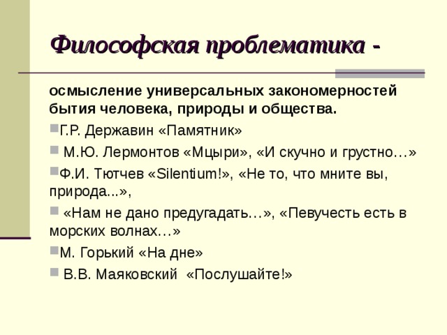 Философская проблематика - осмысление универсальных закономерностей бытия человека, природы и общества. Г.Р. Державин «Памятник»  М.Ю. Лермонтов «Мцыри», «И скучно и грустно…» Ф.И. Тютчев «Silentium!», «Не то, что мните вы, природа...»,  «Нам не дано предугадать…», «Певучесть есть в морских волнах…» М. Горький «На дне»  В.В. Маяковский «Послушайте!»  