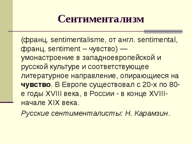 Сентиментализм (франц. sentimentalisme, от англ. sentimental, франц. sentiment – чувство) — умонастроение в западноевропейской и русской культуре и соответствующее литературное направление, опирающиеся на чувство . В Европе существовал с 20-х по 80-е годы XVIII века, в России - в конце XVIII - начале XIX века. Русские сентименталисты: Н. Карамзин . 