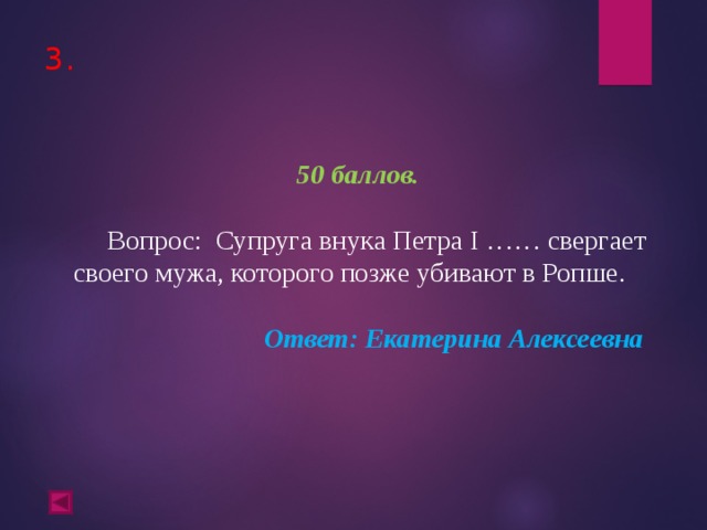 3.      50 баллов.   Вопрос: Супруга внука Петра I …… свергает своего мужа, которого позже убивают в Ропше.  Ответ: Екатерина Алексеевна  