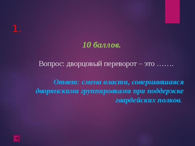  1.   10 баллов.   Вопрос: дворцовый переворот – это ……. Ответ: смена власти, совершавшаяся дворянскими группировками при поддержке гвардейских полков.  