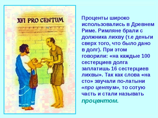 Проценты широко использовались в Древнем Риме. Римляне брали с должника лихву (т.е деньги сверх того, что было дано в долг). При этом говорили: «на каждые 100 сестерциев долга заплатишь 16 сестерциев лихвы». Так как слова «на сто» звучали по-латыни «про центум», то сотую часть и стали называть  процентом.