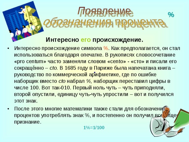 % Интересно  его  происхождение . Интересно происхождение символа % . Как предполагается, он стал использоваться благодаря опечатке. В рукописях словосочетание « pro centum » часто заменяли словом  « cento » - «сто» и писали его сокращённо – cto . В 1685 году в Париже была напечатана книга – руководство по коммерческой арифметике, где по ошибке наборщик вместо cto  набрал %, наборщик переставил цифры в числе 100. Вот так -010 . Первый ноль чуть – чуть приподняли, второй опустили, единицу чуть-чуть упростили – вот и получился этот знак. После этого многие математики также стали для обозначения процентов употреблять знак %, и постепенно он получил всеобщее признание. 1%=1/100