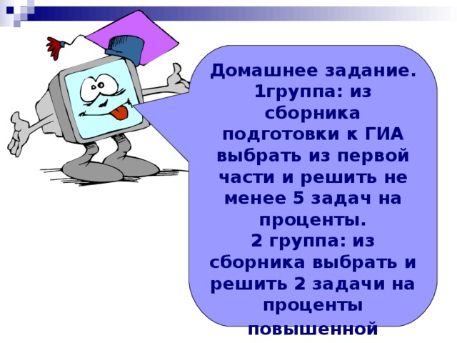 Домашнее задание. 1группа: из сборника подготовки к ГИА выбрать из первой части и решить не менее 5 задач на проценты. 2 группа: из сборника выбрать и решить 2 задачи на проценты повышенной сложности (на 6 баллов)