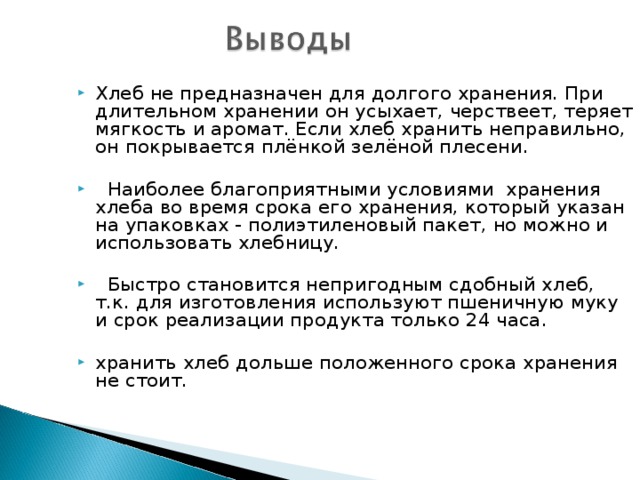 Хлеб не предназначен для долгого хранения. При длительном хранении он усыхает, черствеет, теряет мягкость и аромат. Если хлеб хранить неправильно, он покрывается плёнкой зелёной плесени.   Наиболее благоприятными условиями хранения хлеба во время срока его хранения, который указан на упаковках - полиэтиленовый пакет, но можно и использовать хлебницу.   Быстро становится непригодным сдобный хлеб, т.к. для изготовления используют пшеничную муку и срок реализации продукта только 24 часа. хранить хлеб дольше положенного срока хранения не стоит. 