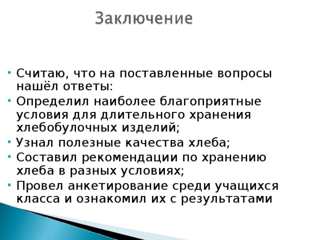 Считаю, что на поставленные вопросы нашёл ответы: Определил наиболее благоприятные условия для длительного хранения хлебобулочных изделий; Узнал полезные качества хлеба; Составил рекомендации по хранению хлеба в разных условиях; Провел анкетирование среди учащихся класса и ознакомил их с результатами 