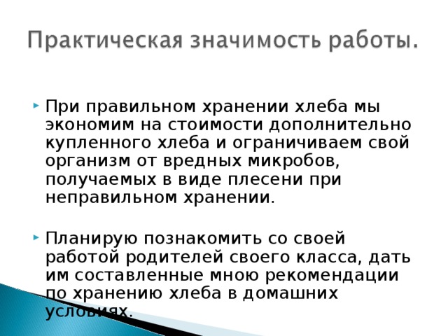 При правильном хранении хлеба мы экономим на стоимости дополнительно купленного хлеба и ограничиваем свой организм от вредных микробов, получаемых в виде плесени при неправильном хранении.  Планирую познакомить со своей работой родителей своего класса, дать им составленные мною рекомендации по хранению хлеба в домашних условиях. 