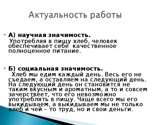 А) научная значимость.  Употребляя в пищу хлеб, человек обеспечивает себе качественное полноценное питание.  Б) социальная значимость.  Хлеб мы едим каждый день. Весь его не съедаем, а оставляем на следующий день. На следующий день он становится не таким вкусным и ароматным, а то и совсем зачерствеет, что его невозможно употреблять в пищу. Чаще всего мы его выкидываем, а выкидываем мы не только хлеб и чей – то труд, но и свои деньги. 