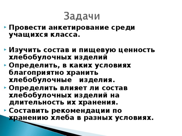 Провести анкетирование среди учащихся класса. Изучить состав и пищевую ценность хлебобулочных изделий Определить, в каких условиях благоприятно хранить хлебобулочные изделия. Определить влияет ли состав хлебобулочных изделий на длительность их хранения. Составить рекомендации по хранению хлеба в разных условиях. 