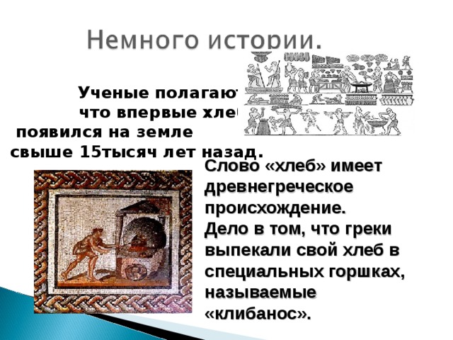  Ученые полагают,  что впервые хлеб  появился  на земле свыше 15 тысяч лет назад.   Слово «хлеб» имеет древнегреческое происхождение. Дело в том, что греки выпекали свой хлеб в специальных горшках, называемые «клибанос». 