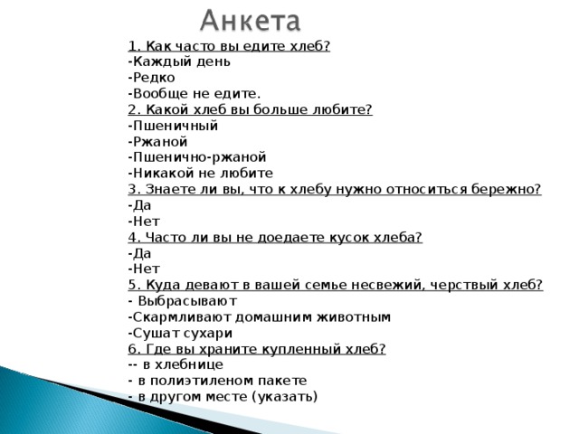1. Как часто вы едите хлеб? -Каждый день -Редко -Вообще не едите. 2. Какой хлеб вы больше любите? -Пшеничный -Ржаной -Пшенично-ржаной -Никакой не любите 3. Знаете ли вы, что к хлебу нужно относиться бережно? -Да -Нет 4. Часто ли вы не доедаете кусок хлеба? -Да -Нет 5. Куда девают в вашей семье несвежий, черствый хлеб? - Выбрасывают -Скармливают домашним животным -Сушат сухари 6. Где вы храните купленный хлеб? -- в хлебнице - в полиэтиленом пакете - в другом месте (указать) 
