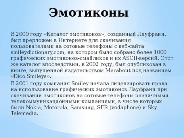Эмотиконы В 2000 году «Каталог эмотиконов», созданный Лауфрани, был предложен в Интернете для скачивания пользователями на сотовые телефоны с веб-сайта smileydictionary.com, на котором было собрано более 1000 графических эмотиконов-смайликов и их ASCII-версий. Этот же каталог впоследствии, в 2002 году, был опубликован в книге, выпущенной издательством Marabout под названием «Dico Smileys». В 2001 году компания Smiley начала лицензировать права на использование графических эмотиконов Лауфрани при скачивании эмотиконов на сотовые телефоны различными телекоммуникационными компаниями, в числе которых были Nokia, Motorola, Samsung, SFR (vodaphone) и Sky Telemedia. 
