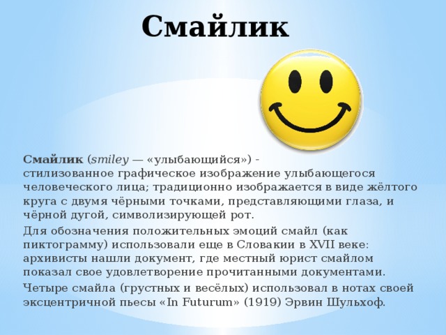 Смайлик Смайлик  ( smiley  — «улыбающийся») - стилизованное графическое изображение улыбающегося человеческого лица; традиционно изображается в виде жёлтого круга с двумя чёрными точками, представляющими глаза, и чёрной дугой, символизирующей рот. Для обозначения положительных эмоций смайл (как пиктограмму) использовали еще в Словакии в XVII веке: архивисты нашли документ, где местный юрист смайлом показал свое удовлетворение прочитанными документами. Четыре смайла (грустных и весёлых) использовал в нотах своей эксцентричной пьесы «In Futurum» (1919) Эрвин Шульхоф. 