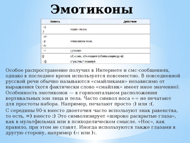 Эмотиконы Особое распространение получил в Интернете и смс-сообщениях, однако в последнее время используется повсеместно. В повседневной русской речи обычно называются «смайликами» независимо от выражения (хотя фактически слово «смайлик» имеет иное значение). Особенность эмотиконов — в горизонтальном расположении вертикальных зон лица и тела. Часто символ носа «-» не печатают для простоты набора. Например, печатают просто  :)  или  :( . С середины 90-х вместо двоеточия часто используют знак равенства, то есть,  =)  вместо  :)  Это символизирует «широко раскрытые глаза», как в мультфильмах или в психоделическом смысле. «Нос», как правило, при этом не ставят. Иногда используются также глазами в другую сторону, например  (-:  или  ): . 