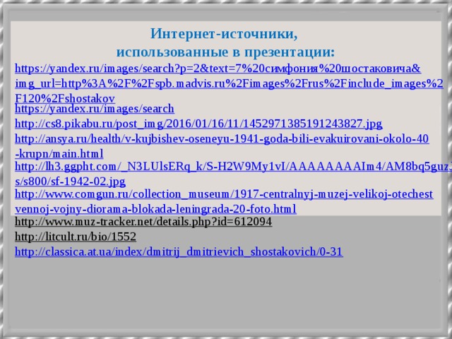 Интернет-источники, использованные в презентации: https://yandex.ru/images/search?p=2&text=7%20симфония%20шостаковича&img_url=http%3A%2F%2Fspb.madvis.ru%2Fimages%2Frus%2Finclude_images%2F120%2Fshostakov https://yandex.ru/images/search http://cs8.pikabu.ru/post_img/2016/01/16/11/1452971385191243827.jpg http://ansya.ru/health/v-kujbishev-oseneyu-1941-goda-bili-evakuirovani-okolo-40-krupn/main.html http://lh3.ggpht.com/_N3LUlsERq_k/S-H2W9My1vI/AAAAAAAAIm4/AM8bq5guzJs/s800/sf-1942-02.jpg http://www.comgun.ru/collection_museum/1917-centralnyj-muzej-velikoj-otechestvennoj-vojny-diorama-blokada-leningrada-20-foto.html http://www.muz-tracker.net/details.php?id=612094  http://litcult.ru/bio/1552  http://classica.at.ua/index/dmitrij_dmitrievich_shostakovich/0-31  