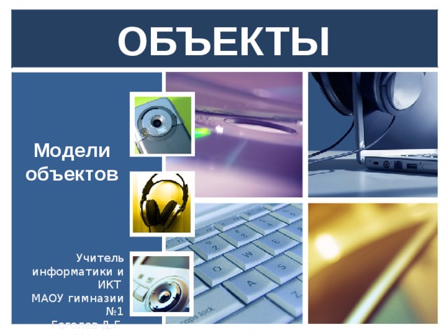 ОБЪЕКТЫ Модели объектов Учитель информатики и ИКТ МАОУ гимназии №1 Гоголев Д.Г. 2014год.  
