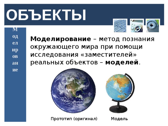 ОБЪЕКТЫ Моделирование Моделирование – метод познания окружающего мира при помощи исследования «заместителей» реальных объектов – моделей . Прототип (оригинал) Модель  
