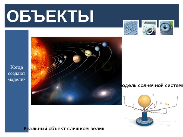ОБЪЕКТЫ Когда создают модели? Модель солнечной системы Реальный объект слишком велик  