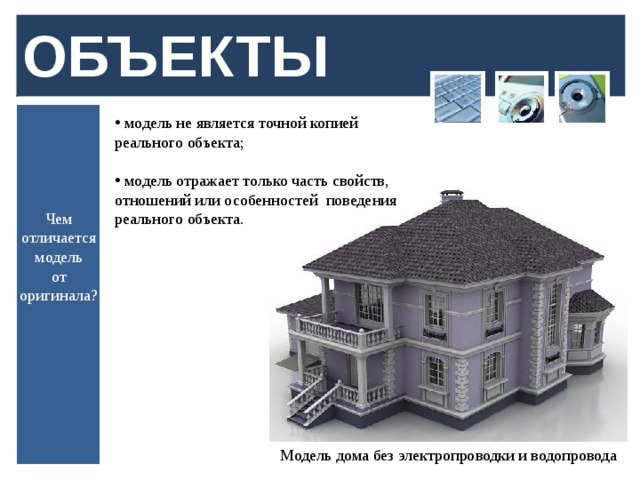 ОБЪЕКТЫ  модель не является точной копией реального объекта;  модель отражает только часть свойств, отношений или особенностей поведения реального объекта. Чем отличается модель  от оригинала? Модель дома без электропроводки и водопровода  