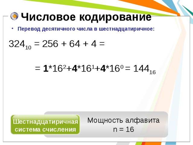 Числовое кодирование  Перевод десятичного числа в шестнадцатиричное: 324 10 = 256 + 64 + 4 =    = 1 *16 2 + 4 *16 1 + 4 *16 0 = 144 16 Мощность алфавита n = 16 Шестнадцатиричная система счисления 