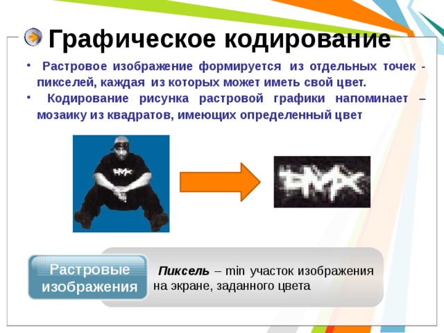 Графическое кодирование  Растровое изображение формируется  из отдельных точек - пикселей, каждая  из которых может иметь свой цвет.  Кодирование рисунка растровой графики напоминает – мозаику из квадратов, имеющих определенный цвет Растровые изображения  Пиксель – min участок изображения на экране, заданного цвета 